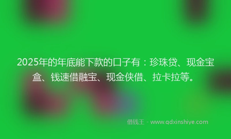 2025年的年底能下款的口子有：珍珠贷、现金宝盒、钱速借融宝、现金侠借、拉卡拉等。
