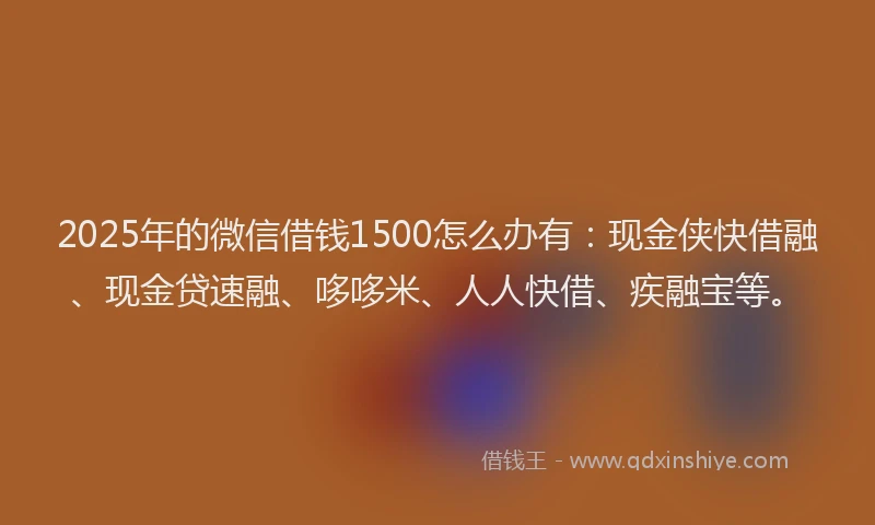 2025年的微信借钱1500怎么办有：现金侠快借融、现金贷速融、哆哆米、人人快借、疾融宝等。