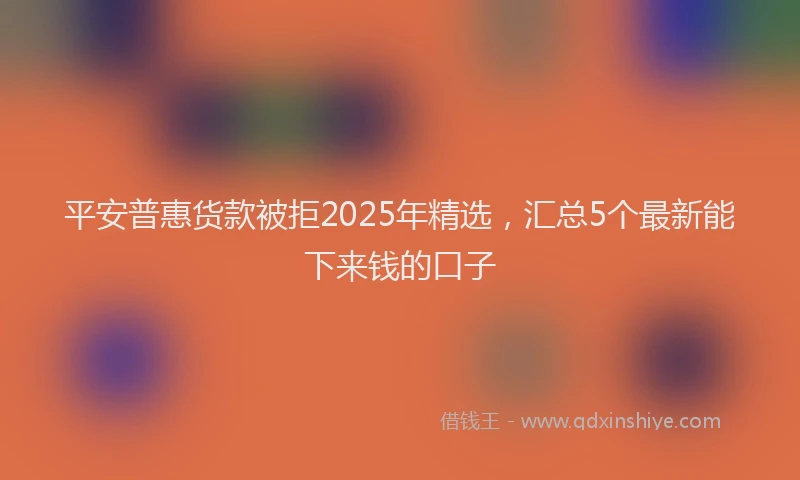 平安普惠货款被拒2025年精选，汇总5个最新能下来钱的口子