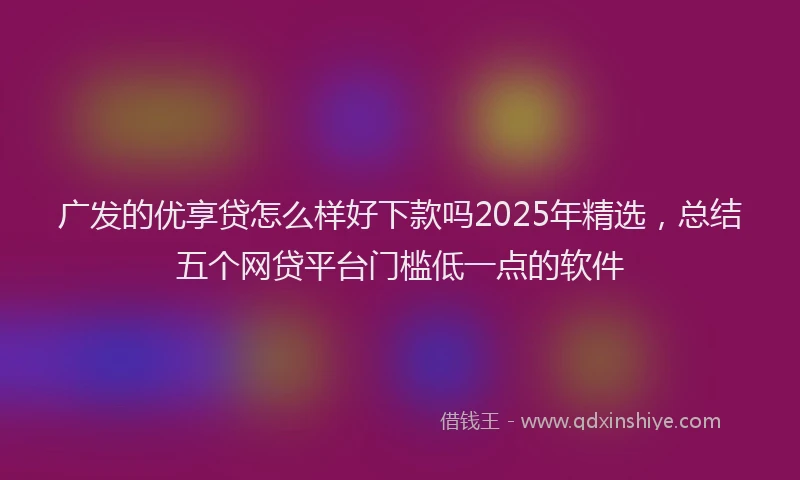 广发的优享贷怎么样好下款吗2025年精选，总结五个网贷平台门槛低一点的软件