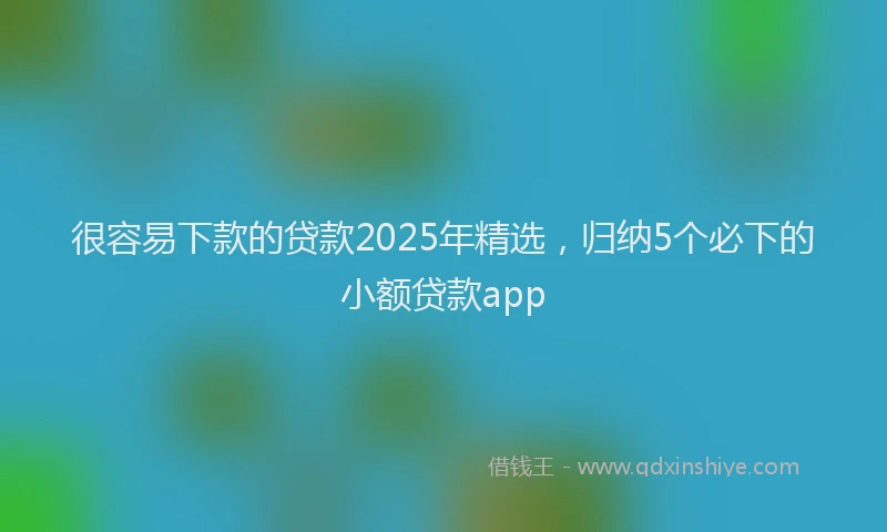 很容易下款的贷款2025年精选，归纳5个必下的小额贷款app