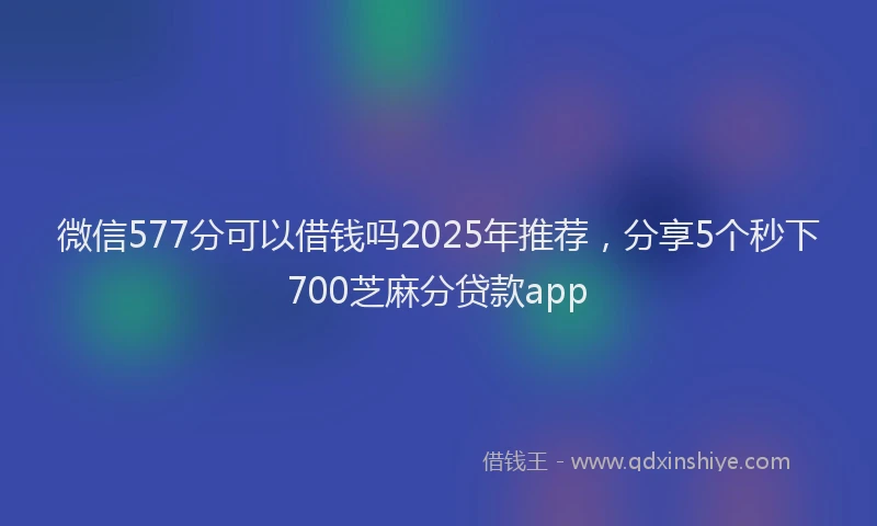 微信577分可以借钱吗2025年推荐，分享5个秒下700芝麻分贷款app