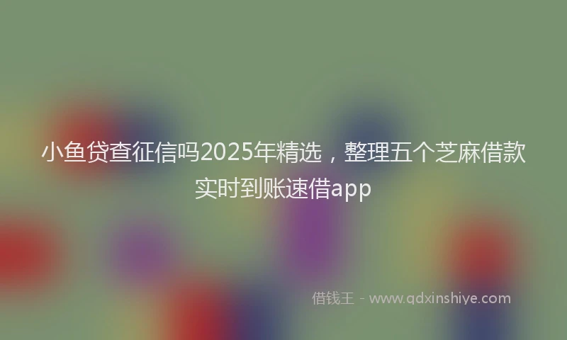 小鱼贷查征信吗2025年精选，整理五个芝麻借款实时到账速借app