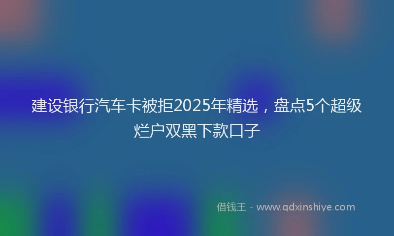 建设银行汽车卡被拒2025年精选，盘点5个超级烂户双黑下款口子