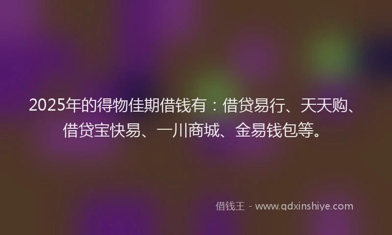 2025年的得物佳期借钱有：借贷易行、天天购、借贷宝快易、一川商城、金易钱包等。
