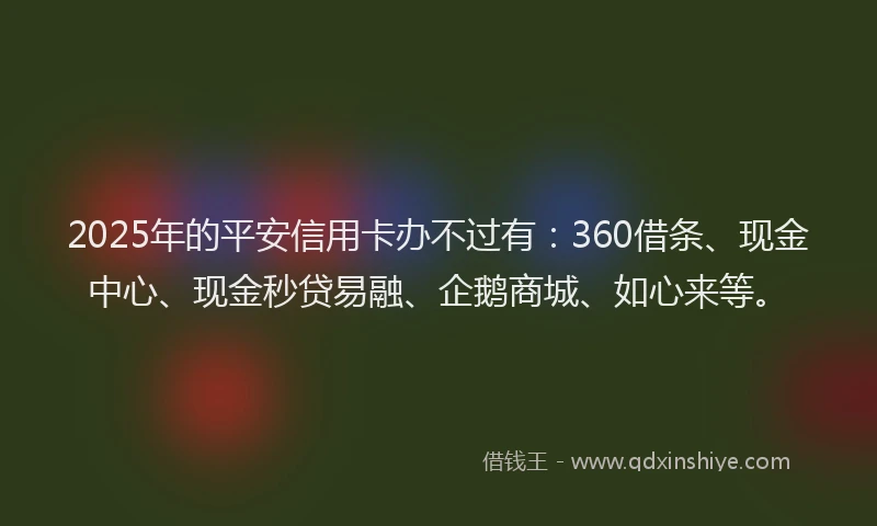 2025年的平安信用卡办不过有：360借条、现金中心、现金秒贷易融、企鹅商城、如心来等。