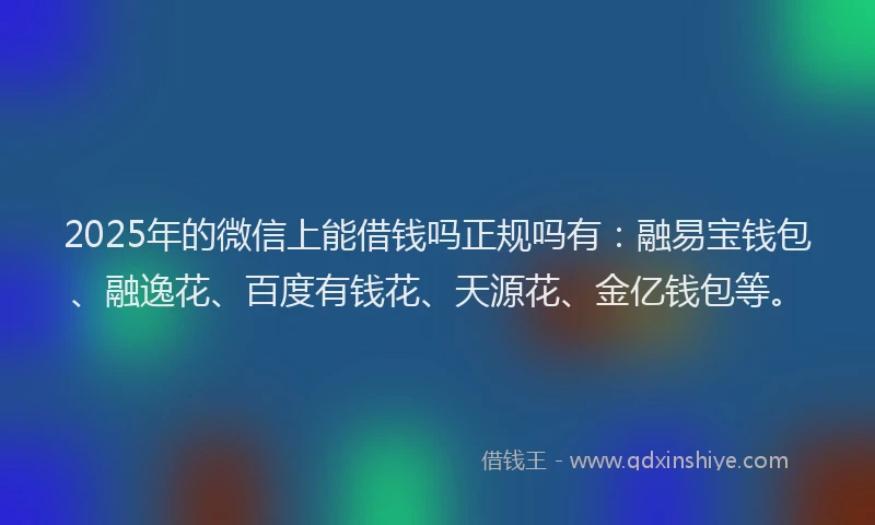 2025年的微信上能借钱吗正规吗有：融易宝钱包、融逸花、百度有钱花、天源花、金亿钱包等。