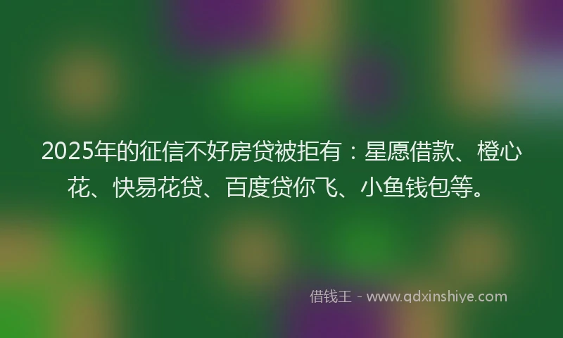 2025年的征信不好房贷被拒有：星愿借款、橙心花、快易花贷、百度贷你飞、小鱼钱包等。