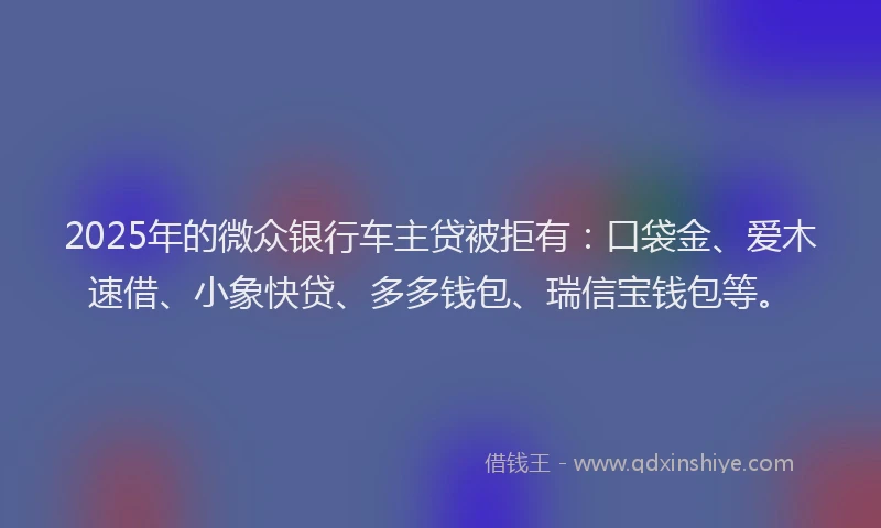 2025年的微众银行车主贷被拒有：口袋金、爱木速借、小象快贷、多多钱包、瑞信宝钱包等。