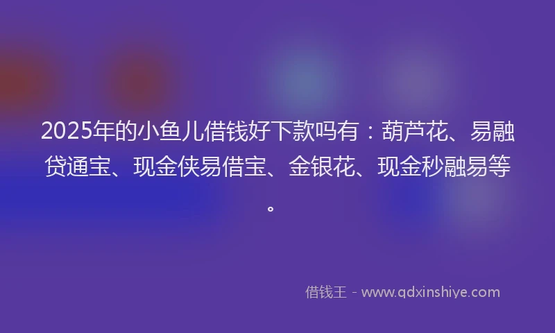 2025年的小鱼儿借钱好下款吗有：葫芦花、易融贷通宝、现金侠易借宝、金银花、现金秒融易等。