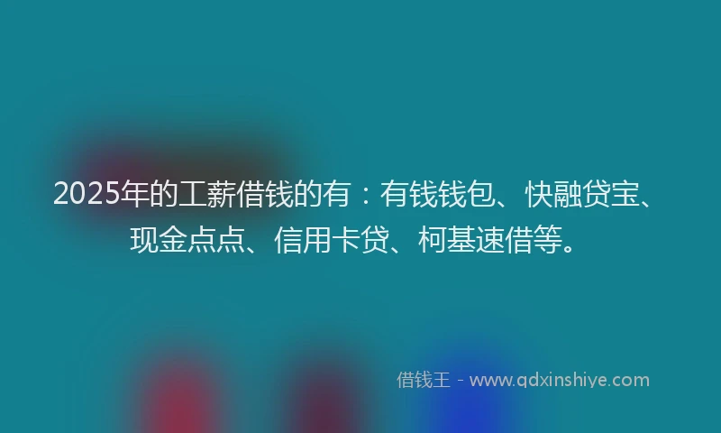 2025年的工薪借钱的有：有钱钱包、快融贷宝、现金点点、信用卡贷、柯基速借等。