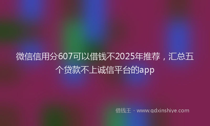 微信信用分607可以借钱不2025年推荐，汇总五个贷款不上诚信平台的app
