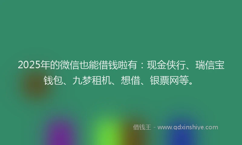 2025年的微信也能借钱啦有：现金侠行、瑞信宝钱包、九梦租机、想借、银票网等。