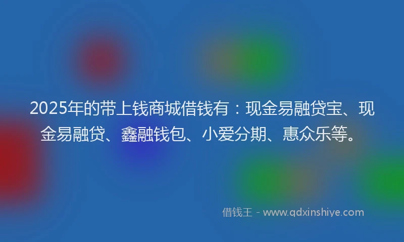2025年的带上钱商城借钱有：现金易融贷宝、现金易融贷、鑫融钱包、小爱分期、惠众乐等。