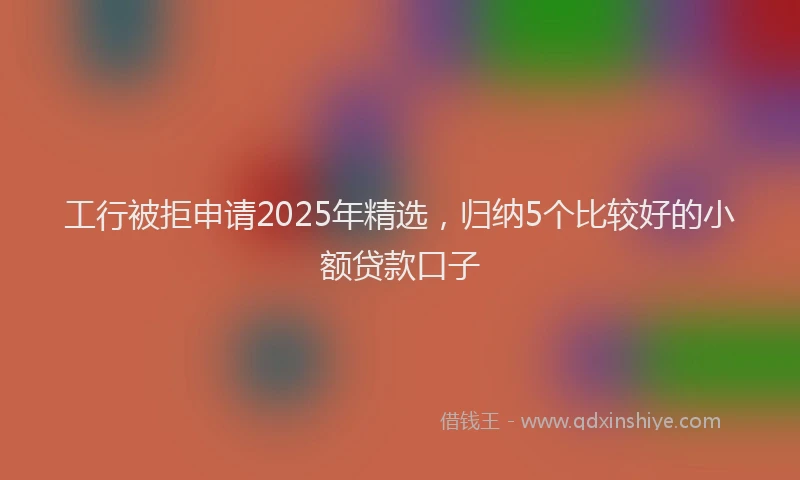 工行被拒申请2025年精选，归纳5个比较好的小额贷款口子