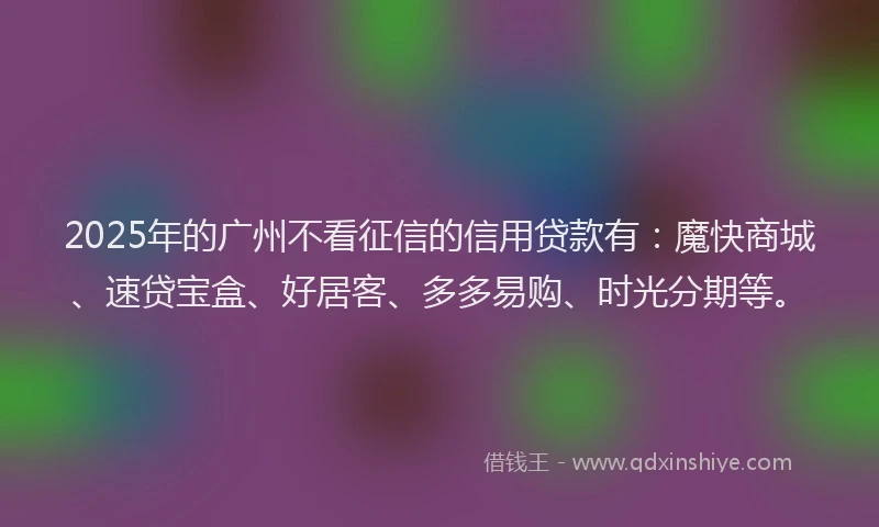 2025年的广州不看征信的信用贷款有：魔快商城、速贷宝盒、好居客、多多易购、时光分期等。