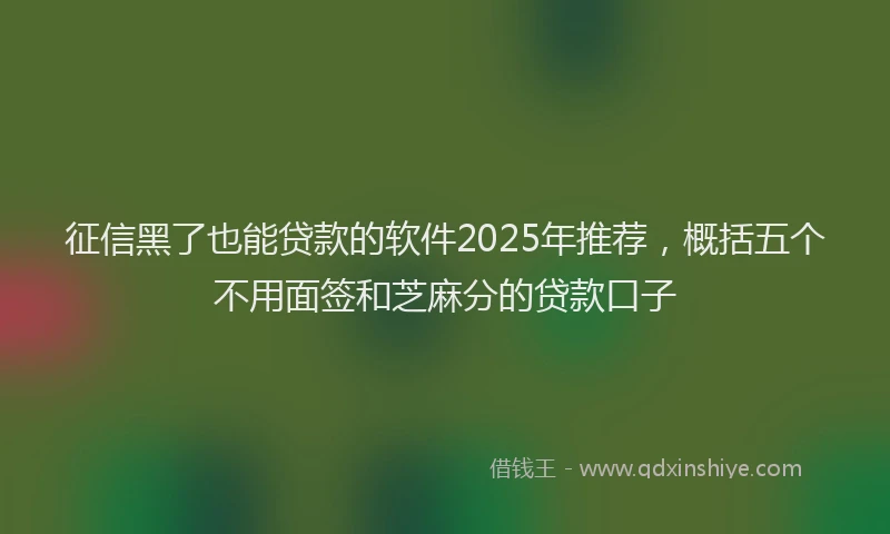 征信黑了也能贷款的软件2025年推荐，概括五个不用面签和芝麻分的贷款口子