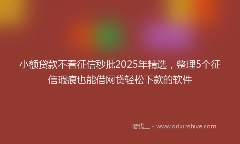小额贷款不看征信秒批2025年精选，整理5个征信瑕疵也能借网贷轻松下款的软件