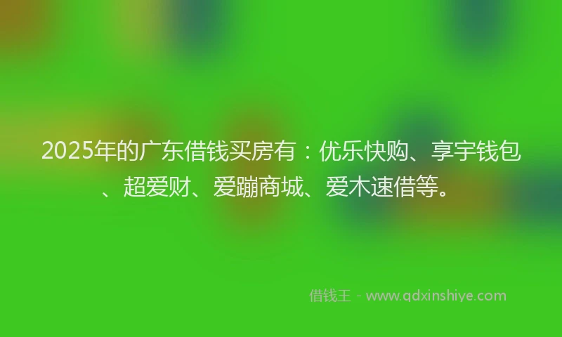 2025年的广东借钱买房有：优乐快购、享宇钱包、超爱财、爱蹦商城、爱木速借等。
