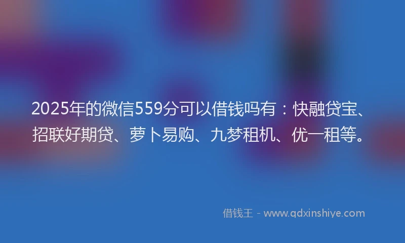2025年的微信559分可以借钱吗有：快融贷宝、招联好期贷、萝卜易购、九梦租机、优一租等。
