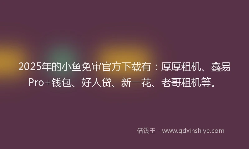 2025年的小鱼免审官方下载有：厚厚租机、鑫易Pro+钱包、好人贷、新一花、老哥租机等。