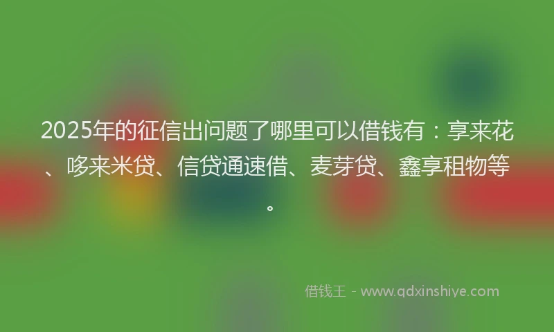2025年的征信出问题了哪里可以借钱有：享来花、哆来米贷、信贷通速借、麦芽贷、鑫享租物等。