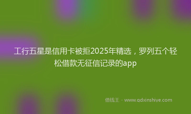工行五星是信用卡被拒2025年精选，罗列五个轻松借款无征信记录的app