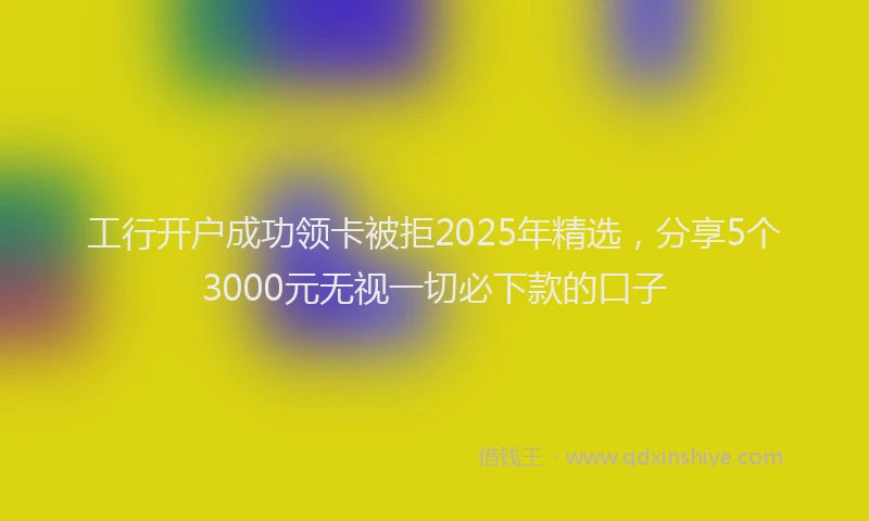 工行开户成功领卡被拒2025年精选，分享5个3000元无视一切必下款的口子