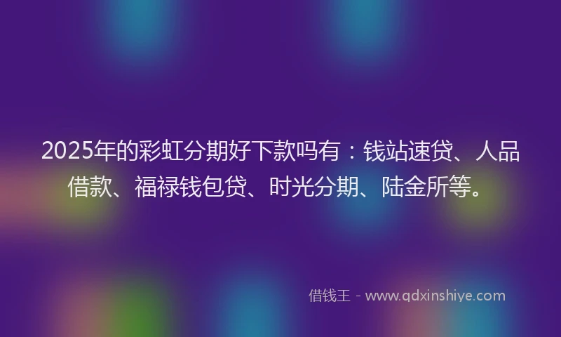 2025年的彩虹分期好下款吗有：钱站速贷、人品借款、福禄钱包贷、时光分期、陆金所等。