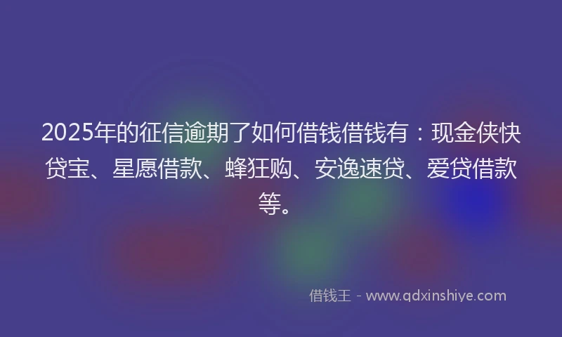2025年的征信逾期了如何借钱借钱有：现金侠快贷宝、星愿借款、蜂狂购、安逸速贷、爱贷借款等。