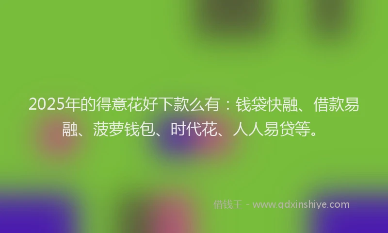 2025年的得意花好下款么有：钱袋快融、借款易融、菠萝钱包、时代花、人人易贷等。