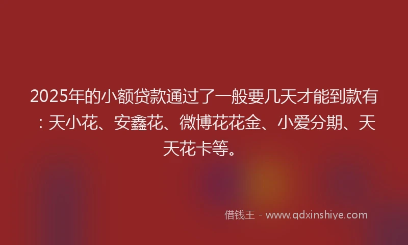 2025年的小额贷款通过了一般要几天才能到款有：天小花、安鑫花、微博花花金、小爱分期、天天花卡等。