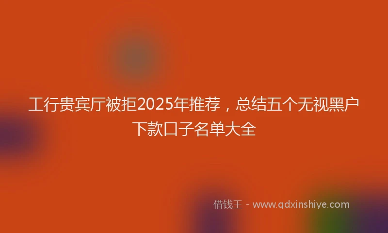工行贵宾厅被拒2025年推荐，总结五个无视黑户下款口子名单大全