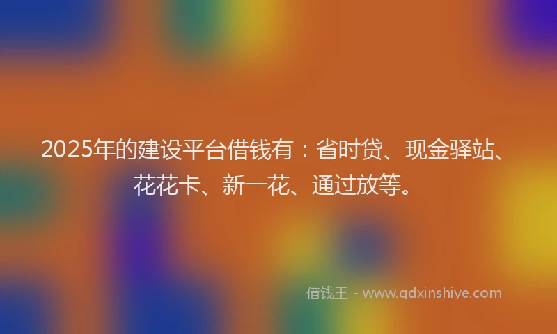 2025年的建设平台借钱有：省时贷、现金驿站、花花卡、新一花、通过放等。