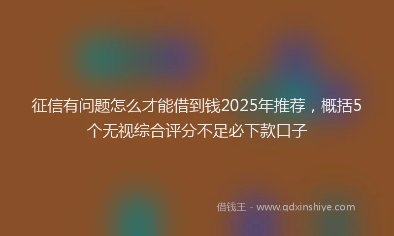 征信有问题怎么才能借到钱2025年推荐，概括5个无视综合评分不足必下款口子