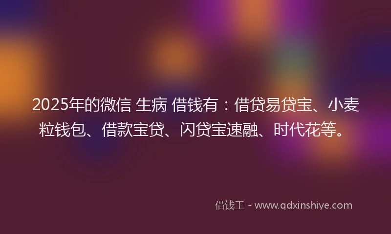2025年的微信 生病 借钱有：借贷易贷宝、小麦粒钱包、借款宝贷、闪贷宝速融、时代花等。