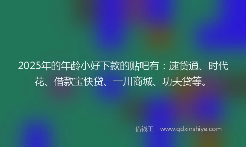 2025年的年龄小好下款的贴吧有：速贷通、时代花、借款宝快贷、一川商城、功夫贷等。
