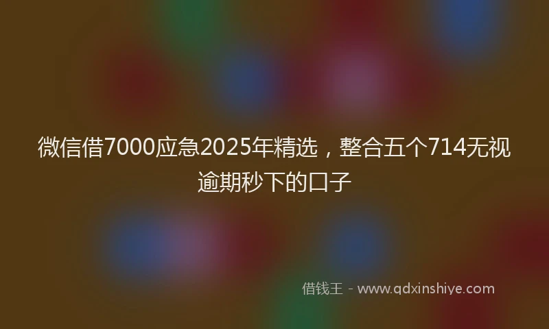 微信借7000应急2025年精选，整合五个714无视逾期秒下的口子