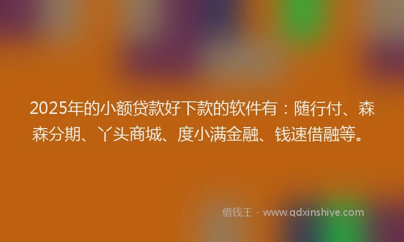 2025年的小额贷款好下款的软件有：随行付、森森分期、丫头商城、度小满金融、钱速借融等。