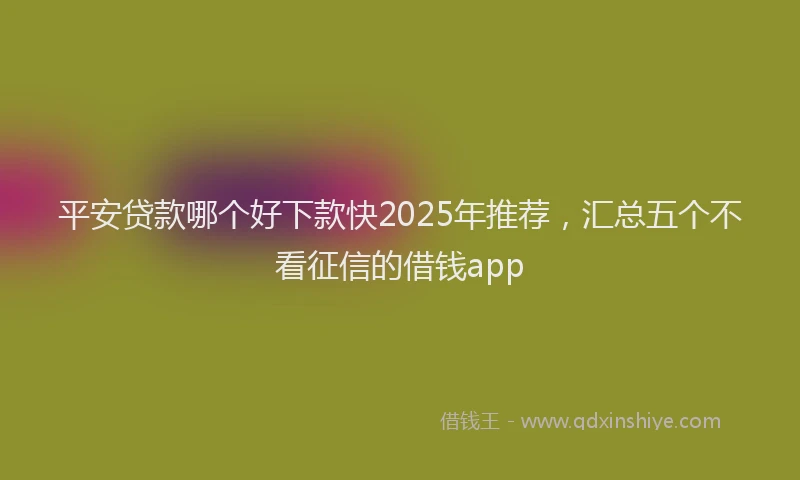 平安贷款哪个好下款快2025年推荐，汇总五个不看征信的借钱app