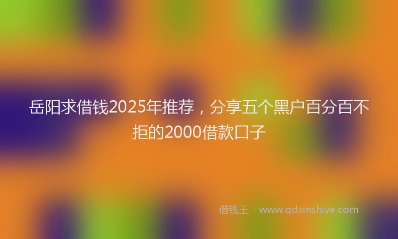 岳阳求借钱2025年推荐，分享五个黑户百分百不拒的2000借款口子
