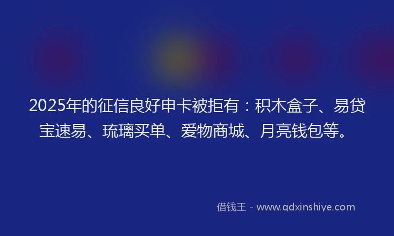 2025年的征信良好申卡被拒有：积木盒子、易贷宝速易、琉璃买单、爱物商城、月亮钱包等。