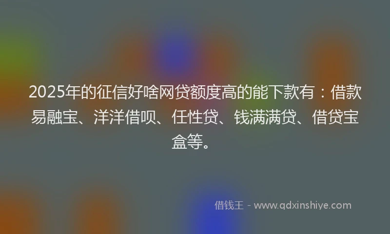 2025年的征信好啥网贷额度高的能下款有：借款易融宝、洋洋借呗、任性贷、钱满满贷、借贷宝盒等。