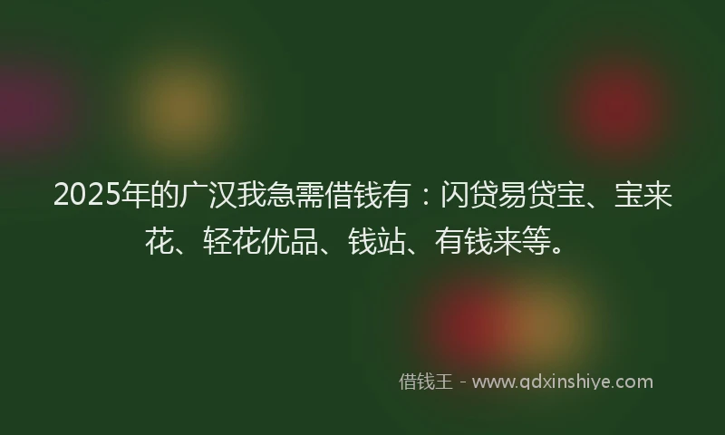 2025年的广汉我急需借钱有：闪贷易贷宝、宝来花、轻花优品、钱站、有钱来等。
