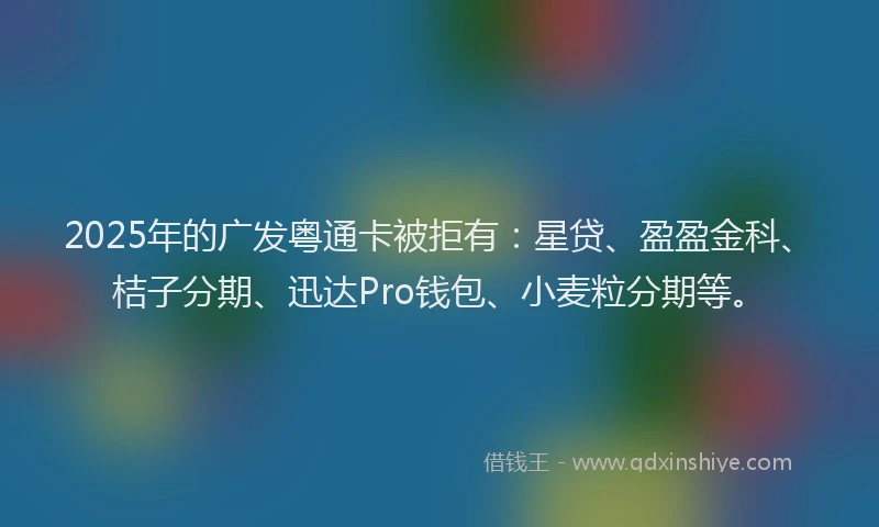 2025年的广发粤通卡被拒有：星贷、盈盈金科、桔子分期、迅达Pro钱包、小麦粒分期等。