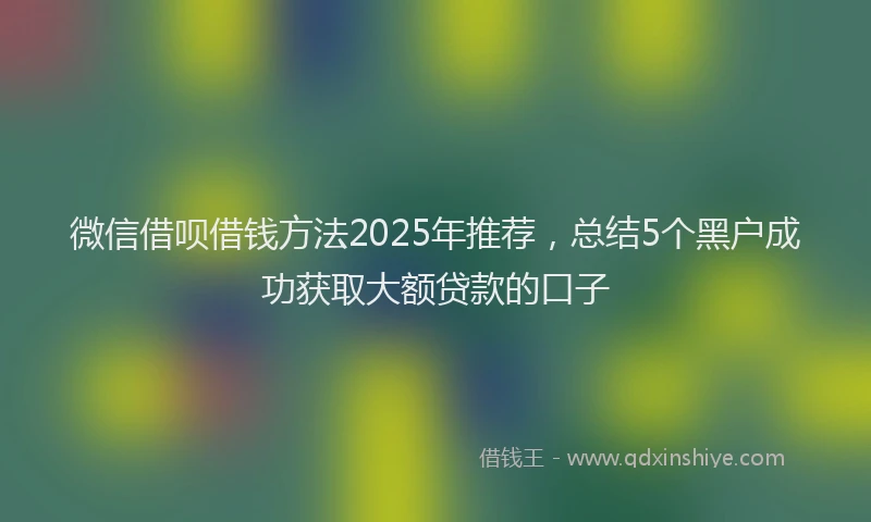 微信借呗借钱方法2025年推荐，总结5个黑户成功获取大额贷款的口子