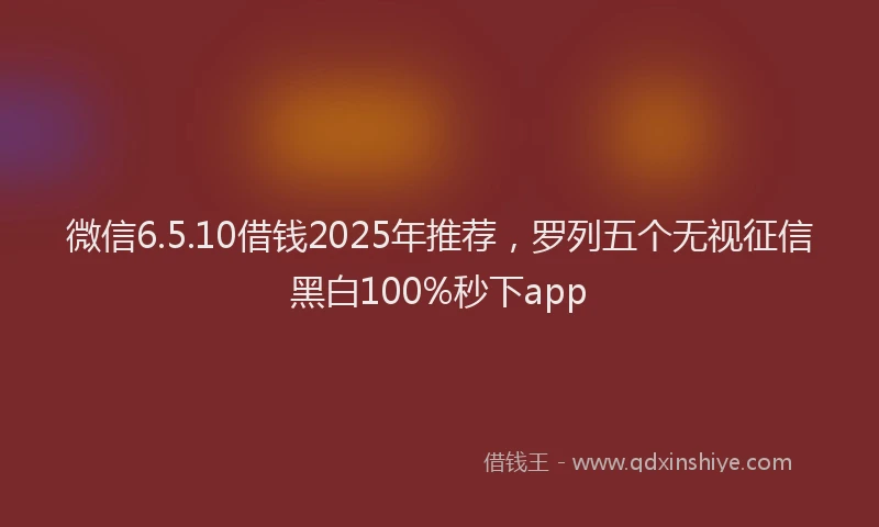 微信6.5.10借钱2025年推荐，罗列五个无视征信黑白100%秒下app