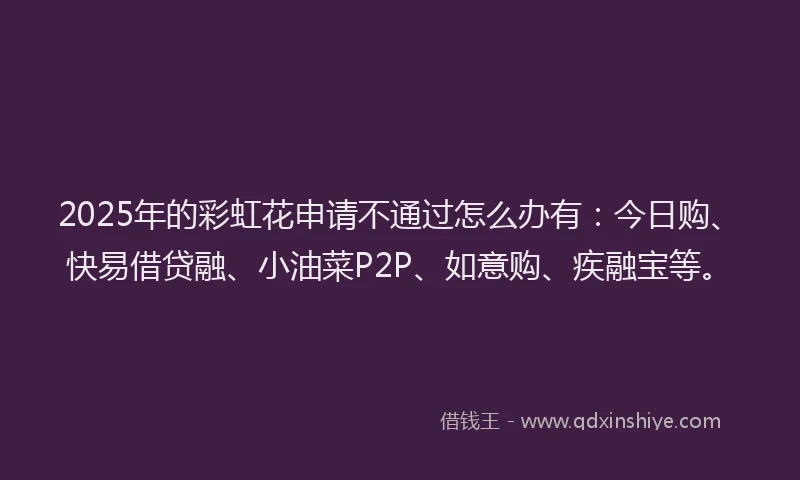 2025年的彩虹花申请不通过怎么办有：今日购、快易借贷融、小油菜P2P、如意购、疾融宝等。
