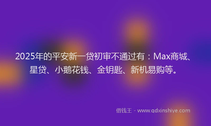 2025年的平安新一贷初审不通过有：Max商城、星贷、小鹅花钱、金钥匙、新机易购等。
