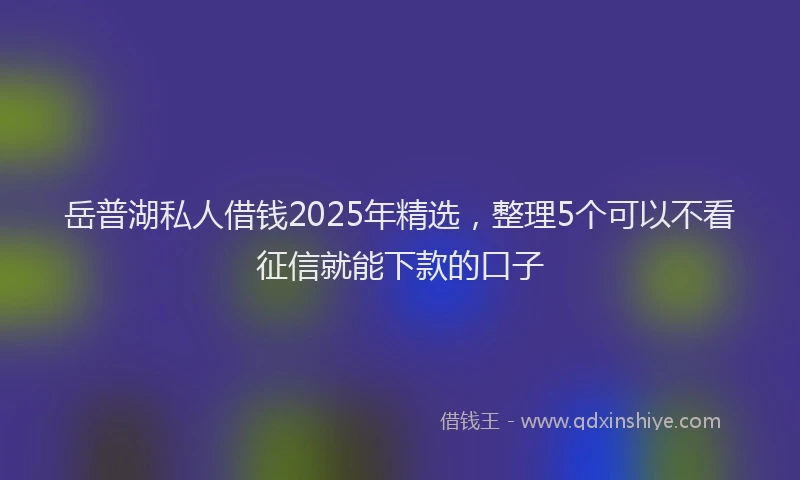岳普湖私人借钱2025年精选，整理5个可以不看征信就能下款的口子